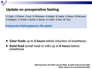 Clear fluids  up to  2 hours  before induction of anesthesia  Solid food  (small meal or milk) up to  6 hours  before anesthesia Stellungnahme der DGAI und des BDA.  Anaesth Intensivmed  2004 Spies, Breuer et al Anaesthesist 2003 Preoperative metabolic conditioning Update on preoperative fasting 