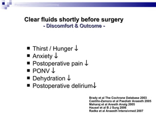 Clear fluids shortly before surgery - Discomfort & Outcome - Thirst / Hunger   Anxiety   Postoperative pain   PONV   Dehydration   Postoperative delirium  Brady et al The Cochrane Database 2003  Castillo-Zamora et al Paediatr Anaesth 2005 Maharaj et al Anesth Analg 2005 Hausel et al B J Surg 2006 Radke et al Anaesth Intensivmed 2007 Preoperative metabolic conditioning 