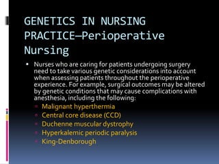 GENETICS IN NURSING
PRACTICE—Perioperative
Nursing
 Nurses who are caring for patients undergoing surgery
need to take various genetic considerations into account
when assessing patients throughout the perioperative
experience. For example, surgical outcomes may be altered
by genetic conditions that may cause complications with
anesthesia, including the following:
 Malignant hyperthermia
 Central core disease (CCD)
 Duchenne muscular dystrophy
 Hyperkalemic periodic paralysis
 King-Denborough
 