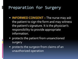 Preparation for Surgery
 INFORMED CONSENT – The nurse may ask
the patient to sign the form and may witness
the patient’s signature. It is the physician’s
responsibility to provide appropriate
information.
 protects the patient from unsanctioned
surgery
 protects the surgeon from claims of an
unauthorized operation
 