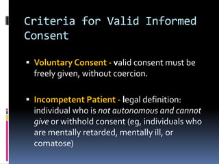 Criteria for Valid Informed
Consent
 Voluntary Consent - valid consent must be
freely given, without coercion.
 Incompetent Patient - legal definition:
individual who is not autonomous and cannot
give or withhold consent (eg, individuals who
are mentally retarded, mentally ill, or
comatose)
 