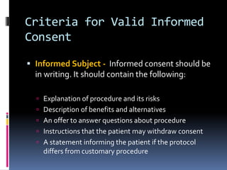 Criteria for Valid Informed
Consent
 Informed Subject - Informed consent should be
in writing. It should contain the following:
 Explanation of procedure and its risks
 Description of benefits and alternatives
 An offer to answer questions about procedure
 Instructions that the patient may withdraw consent
 A statement informing the patient if the protocol
differs from customary procedure
 