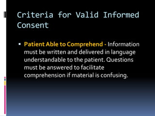 Criteria for Valid Informed
Consent
 Patient Able to Comprehend - Information
must be written and delivered in language
understandable to the patient. Questions
must be answered to facilitate
comprehension if material is confusing.
 