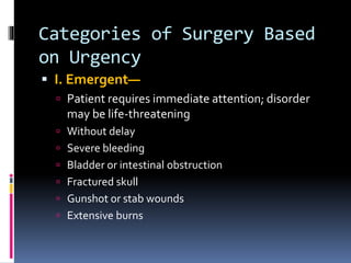 Categories of Surgery Based
on Urgency
 I. Emergent—
 Patient requires immediate attention; disorder
may be life-threatening
 Without delay
 Severe bleeding
 Bladder or intestinal obstruction
 Fractured skull
 Gunshot or stab wounds
 Extensive burns
 