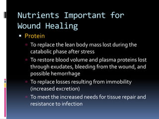 Nutrients Important for
Wound Healing
 Protein
 To replace the lean body mass lost during the
catabolic phase after stress
 To restore blood volume and plasma proteins lost
through exudates, bleeding from the wound, and
possible hemorrhage
 To replace losses resulting from immobility
(increased excretion)
 To meet the increased needs for tissue repair and
resistance to infection
 