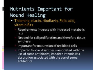 Nutrients Important for
Wound Healing
 Thiamine, niacin, riboflavin, Folic acid,
vitamin B12
 Requirements increase with increased metabolic
rate
 Needed for cell proliferation and therefore tissue
synthesis
 Important for maturation of red blood cells
 Impaired folic acid synthesis associated with the
use of some antibiotics; impaired vitamin B12
absorption associated with the use of some
antibiotics
 
