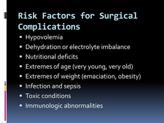 Risk Factors for Surgical
Complications
 Hypovolemia
 Dehydration or electrolyte imbalance
 Nutritional deficits
 Extremes of age (very young, very old)
 Extremes of weight (emaciation, obesity)
 Infection and sepsis
 Toxic conditions
 Immunologic abnormalities
 
