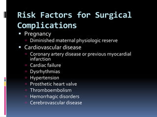 Risk Factors for Surgical
Complications
 Pregnancy
 Diminished maternal physiologic reserve
 Cardiovascular disease
 Coronary artery disease or previous myocardial
infarction
 Cardiac failure
 Dysrhythmias
 Hypertension
 Prosthetic heart valve
 Thromboembolism
 Hemorrhagic disorders
 Cerebrovascular disease
 