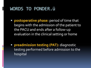WORDS TO PONDER.ü
 postoperative phase: period of time that
begins with the admission of the patient to
the PACU and ends after a follow-up
evaluation in the clinical setting or home
 preadmission testing (PAT): diagnostic
testing performed before admission to the
hospital
 
