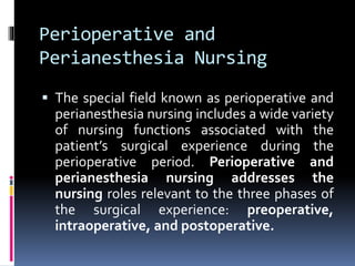 Perioperative and
Perianesthesia Nursing
 The special field known as perioperative and
perianesthesia nursing includes a wide variety
of nursing functions associated with the
patient’s surgical experience during the
perioperative period. Perioperative and
perianesthesia nursing addresses the
nursing roles relevant to the three phases of
the surgical experience: preoperative,
intraoperative, and postoperative.
 