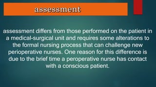 assessment differs from those performed on the patient in
a medical-surgical unit and requires some alterations to
the formal nursing process that can challenge new
perioperative nurses. One reason for this difference is
due to the brief time a peroperative nurse has contact
with a conscious patient.
 