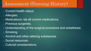 Assessment (Nursing History)
o Current health status.
o Allergies.
o Medications- list all current medications.
o Previous surgeries.
o Understanding of the surgical procedure and anesthesia.
o Smoking.
o Alcohol and other-altering substances.
o Social resources.
o Cultural considerations.
 