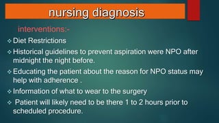 interventions:-
 Diet Restrictions
 Historical guidelines to prevent aspiration were NPO after
midnight the night before.
 Educating the patient about the reason for NPO status may
help with adherence .
 Information of what to wear to the surgery
 Patient will likely need to be there 1 to 2 hours prior to
scheduled procedure.
 