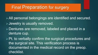 Final Preparation for surgery
All personal belongings are identified and secured.
Jewelry is usually removed.
Dentures are removed, labeled and placed in a
denture cup.
Pt. to verbally confirm the surgical procedures and
the surgical site. This verification process is
documented in the medical record on the preop.
checklist.
 
