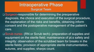  Surgeon-responsible for determining the preoperative
diagnosis, the choice and execution of the surgical procedure,
the explanation of the risks and benefits, obtaining inform
consent and the postoperative management of the patient’s
care.
 Scrub nurse- (RN or Scrub tech)- preparation of supplies and
equipment on the sterile field; maintenance of pt.s safety and
integrity: observation of the scrubbed team for breaks in the
sterile fields; provision of appropriate sterile instrumentation,
sutures, and supplies; sharps count.
 