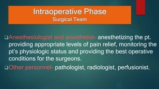 Anesthesiologist and anesthetist- anesthetizing the pt.
providing appropriate levels of pain relief, monitoring the
pt’s physiologic status and providing the best operative
conditions for the surgeons.
Other personnel- pathologist, radiologist, perfusionist.
 