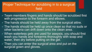 Proper Technique for scrubbing in to a surgical
field
 Team members fingers and hands should be scrubbed first
with progression to the forearm and elbows.
 The hands should be held away from the surgical attire.
 The hands should be held up once clean so that no suds or
other bacteria can drift down onto the clean area.
 When waterless gels are used for asepsis, you should first
wash you hands and forearms thoroughly with soap and
water, then dry before putting on the gel.
 Then you can enter the surgical area and put on the
surgical gown and gloves.
 