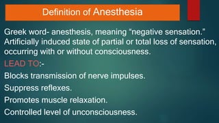 Definition of Anesthesia
Greek word- anesthesis, meaning “negative sensation.”
Artificially induced state of partial or total loss of sensation,
occurring with or without consciousness.
LEAD TO:-
Blocks transmission of nerve impulses.
Suppress reflexes.
Promotes muscle relaxation.
Controlled level of unconsciousness.
 