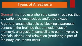 Types of Anesthesia
General- method use when the surgery requires that
the patient be unconscious and/or paralyzed.
A general anesthetic acts by blocking awareness
centers in the brain so that amnesia (loss of
memory), analgesia (insensibility to pain), hypnosis
(artificial sleep), and relaxation (rendering a part of
the body less tense) occur.
 