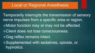Local or Regional Anesthesia
Temporarily interrupts the transmission of sensory
nerve impulses from a specific area or region.
Motor function may or may not be affected.
Client does not lose consciousness.
Gag reflex remains intact.
Supplemented with sedatives, opioids, or
hypnotics.
 