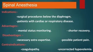 Spinal Anesthesia
Indications:-
-surgical procedures below the diaphragm.
-patients with cardiac or respiratory disease.
Advantages:-
- mental status monitoring. - shorter recovery.
Disadvantages :-
-necessary extra expertise. -possible patient pain.
Contraindications:-
-coagulopathy. -uncorrected hypovolemia.
 