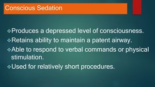 Conscious Sedation
Produces a depressed level of consciousness.
Retains ability to maintain a patent airway.
Able to respond to verbal commands or physical
stimulation.
Used for relatively short procedures.
 