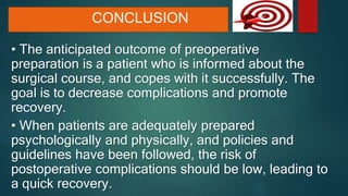 CONCLUSION
• The anticipated outcome of preoperative
preparation is a patient who is informed about the
surgical course, and copes with it successfully. The
goal is to decrease complications and promote
recovery.
• When patients are adequately prepared
psychologically and physically, and policies and
guidelines have been followed, the risk of
postoperative complications should be low, leading to
a quick recovery.
 