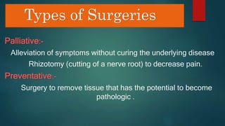 Types of Surgeries
Palliative:-
Alleviation of symptoms without curing the underlying disease
Rhizotomy (cutting of a nerve root) to decrease pain.
Preventative:-
Surgery to remove tissue that has the potential to become
pathologic .
 