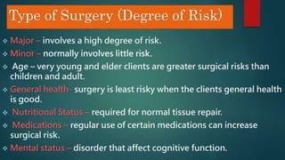 Type of Surgery (Degree of Risk)
 Major – involves a high degree of risk.
 Minor – normally involves little risk.
 Age – very young and elder clients are greater surgical risks than
children and adult.
 General health- surgery is least risky when the clients general health
is good.
 Nutritional Status – required for normal tissue repair.
 Medications – regular use of certain medications can increase
surgical risk.
 Mental status – disorder that affect cognitive function.
 