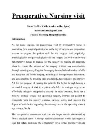 Preoperative Nursing visit
Nurse Halliru Kabir Kankara (Rn, Rpon)
nursekankara@gmail.com
Federal Teaching Hospital Katsina
Introduction
As the name implies, the preoperative visit by preoperative nurses is
mandatory for a surgical patient prior to the day of surgery as a preparation
process to prepare the patient well for the surgery, both physically,
physiologically, and psychologically for the surgery. As well to enable the
perioperative nurses to prepare for the surgery by making all necessary
plans to ensure the success of the surgery without any complication
through ensuring everything for the surgery is supplied and made available
and ready for use for the surgery, including all the equipment, instrument,
and consumables by ensuring their availability, functionality, and sterility.
All for the purpose of making the patient's life better through having a
successful surgery. A visit to a patient scheduled to undergo surgery can
effectively mitigate preoperative anxiety in those patients, build up a
positive attitude toward the upcoming surgery, instruct the patient to
coordinate with the surgery, enhance surgical safety, and improve the
degree of satisfaction regarding the nursing care in the operating room (
eye science, 2015).
The preoperative assessment visit can no longer remain dominated by
formal medical issues. Although medical assessment within the surgery is
vital for safety purposes, the opportunity for a formal nursing visit and
 