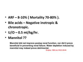 ARF – 8-10% ( Mortality 70-80% ). Bile acids – Negative inotropic & chronotropic. U/O – 0.5 ml/kg/hr. Mannitol ?? Mannitol did not improve postop renal function, nor did it prove beneficial in preventing renal failure. Water depletion induced by mannitol may indeed prove detrimental.   Surgery. 1988 Jan;103(1):39-44. 