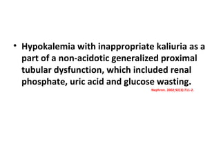 Hypokalemia with inappropriate kaliuria as a part of a non-acidotic generalized proximal tubular dysfunction, which included renal phosphate, uric acid and glucose wasting. Nephron. 2002;92(3):711-2. 