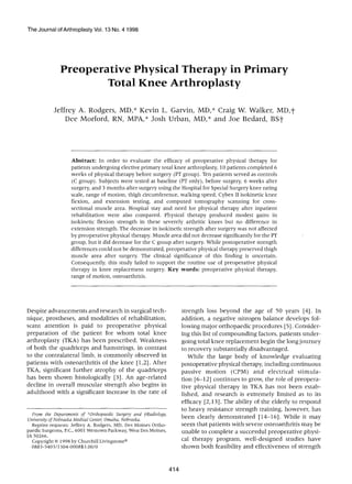 The Journal of Arthroplasty Vol. 13 No. 4 1998




              Preoperative Physical Therapy in Primary
                      Total Knee Arthroplasty

           J e f f r e y A. R o d g e r s , M D , * K e v i n L. G a r v i n , M D , * C r a i g W. W a l k e r , M D , t
                  D e e M o r f o r d , RN, M P A , * J o s h U r b a n , M D , * a n d J o e B e d a r d , B S t




                   Abstract: In order to evaluate the efficacy of preoperative physical therapy for
                   patients undergoing elective primary total knee arthroplasty, l0 patients completed 6
                   weeks of physical therapy before surgery (PT group). Ten patients served as controls
                   (C group). Subjects were tested at baseline (PT only), before surgery, 6 weeks after
                   surgery, and 3 months after surgery using the Hospital for Special Surgery knee rating
                   scale, range of motion, thigh circumference, walking speed, Cybex II isokinetic knee
                   flexion, and extension testing, and computed tomography scanning for cross-
                   sectional muscle area. Hospital stay and need for physical therapy after inpatient
                   rehabilitation were also compared. Physical therapy produced modest gains in
                   isokinetic flexion strength in these severely arthritic knees but no difference in
                   extension strength. The decrease in isokinetic strength after surgery was not affected
                   by preoperative physical therapy. Muscle area did not decrease significantly for the PT
                   group, but it did decrease for the C group after surgery. While postoperative strength
                   differences could not be demonstrated, preoperative physical therapy preserved thigh
                   muscle area after surgery. The clinical significance of this finding is uncertain.
                   Consequently, this study failed to support the routine use of preoperative physical
                   therapy in knee replacement surgery. Key words: preoperative physical therapy,
                   range of motion, osteoarthritis.




Despite advancements and research in surgical tech-                    strength loss beyond the age of 50 years [4]. In
nique, prostheses, and modalities of rehabilitation,                   addition, a negative nitrogen balance develops fol-
scant attention is paid to preoperative physical                       lowing major orthopaedic procedures [5]. Consider-
preparation of the patient for w h o m total knee                      ing this list of compounding factors, patients under-
arthroplasty (TKA) has been prescribed. Weakness                       going total knee replacement begin the long journey
of both the quadriceps and hamstrings, in contrast                     to recovery substantially disadvantaged.
to the contralateral limb, is commonly observed in                        While the large body of knowledge evaluating
patients with osteoarthritis of the knee [1,2]. After                  postoperative physical therapy, including continuous
TKA, significant further atrophy of the quadriceps                     passive m ot i on (CPM) and electrical stimula-
has been shown histologically [3]. An age-related                      tion [6-12] continues to grow, the role of preopera-
decline in overall muscular strength also begins in                    tive physical therapy in TKA has not been estab-
adulthood with a significant increase in the rate of                   lished, and research is extremely limited as to its
                                                                       efficacy [2,13]. The ability of the elderly to respond
                                                                       to heavy resistance strength training, however, has
 From the Departments of *Orthopaedic Surgery and y-Radiology,
University of Nebraska Medical Center, Omaha, Nebraska.                been clearly demonstrated [14-16]. While it may
  Reprint requests: Jeffrey A. Rodgers, MD, Des Moines Ortho-          seem that patients with severe osteoarthritis may be
paedic Surgeons, P.C., 6001 Westown Parkway, West Des Moines,          unable to complete a successful preoperative physi-
IA 50266.
  Copyright © 1998 by Churchill Livingstone®                           cal therapy program, well-designed studies have
  0883 -5403/1304-000853.00/0                                          shown both feasibility and effectiveness of strength


                                                                 414
 