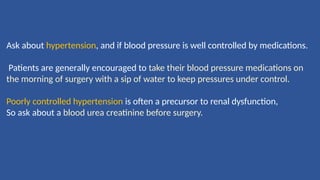 Ask about hypertension, and if blood pressure is well controlled by medications.
Patients are generally encouraged to take their blood pressure medications on
the morning of surgery with a sip of water to keep pressures under control.
Poorly controlled hypertension is often a precursor to renal dysfunction,
So ask about a blood urea creatinine before surgery.
 