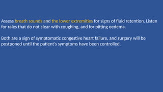 Assess breath sounds and the lower extremities for signs of ﬂuid retention. Listen
for rales that do not clear with coughing, and for pitting oedema.
Both are a sign of symptomatic congestive heart failure, and surgery will be
postponed until the patient’s symptoms have been controlled.
 
