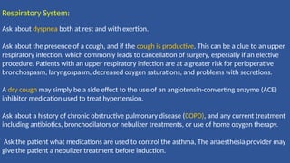 Respiratory System:
Ask about dyspnea both at rest and with exertion.
Ask about the presence of a cough, and if the cough is productive. This can be a clue to an upper
respiratory infection, which commonly leads to cancellation of surgery, especially if an elective
procedure. Patients with an upper respiratory infection are at a greater risk for perioperative
bronchospasm, laryngospasm, decreased oxygen saturations, and problems with secretions.
A dry cough may simply be a side effect to the use of an angiotensin-converting enzyme (ACE)
inhibitor medication used to treat hypertension.
Ask about a history of chronic obstructive pulmonary disease (COPD), and any current treatment
including antibiotics, bronchodilators or nebulizer treatments, or use of home oxygen therapy.
Ask the patient what medications are used to control the asthma, The anaesthesia provider may
give the patient a nebulizer treatment before induction.
 