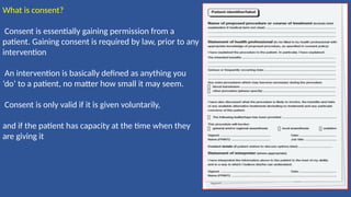 What is consent?
Consent is essentially gaining permission from a
patient. Gaining consent is required by law, prior to any
intervention
An intervention is basically defined as anything you
‘do’ to a patient, no matter how small it may seem.
Consent is only valid if it is given voluntarily,
and if the patient has capacity at the time when they
are giving it
 