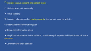  In order to give consent, the patient must:
 Be free from, act voluntarily
 Have capacity
 In order to be deemed as having capacity, the patient must be able to:
• Understand the information given
• Retain the information given
• Weigh the information in the balance, considering all aspects and implications of each
outcome
• Communicate their decision
 