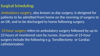 Surgical Scheduling:
Ambulatory surgery, also known as day surgery, is designed for
patients to be admitted from home on the morning of surgery to
an OR, and to be discharged to home following surgery.
23-hour surgery refers to ambulatory surgery followed by up to
23 hours of monitored care by nurses. Examples of 23-hour
surgery include the following e.g. Tonsillectomy or Cardiac
catheterization
 