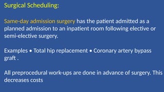 Surgical Scheduling:
Same-day admission surgery has the patient admitted as a
planned admission to an inpatient room following elective or
semi-elective surgery.
Examples • Total hip replacement • Coronary artery bypass
graft .
All preprocedural work-ups are done in advance of surgery. This
decreases costs
 