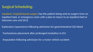 Surgical Scheduling:
Inpatient, hospital-based surgery has the patient being sent to surgery from an
inpatient bed, or emergency room with a plan to return to an inpatient bed or
intensive care unit (ICU)
Exploratory laparotomy following admission for gastrointestinal (GI) bleed
Tracheotomy placement after prolonged intubation in ICU
Amputation following admission for a motor vehicle accident
 