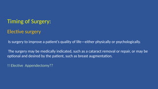 Timing of Surgery:
Elective surgery
Is surgery to improve a patient’s quality of life—either physically or psychologically.
The surgery may be medically indicated, such as a cataract removal or repair, or may be
optional and desired by the patient, such as breast augmentation.
!! Elective Appendectomy??
 