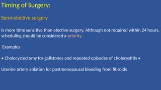 Timing of Surgery:
Semi-elective surgery
is more time sensitive than elective surgery. Although not required within 24 hours,
scheduling should be considered a priority
Examples
• Cholecystectomy for gallstones and repeated episodes of cholecystitis •
Uterine artery ablation for postmenopausal bleeding from ﬁbroids
 
