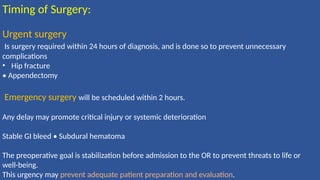 Timing of Surgery:
Urgent surgery
Is surgery required within 24 hours of diagnosis, and is done so to prevent unnecessary
complications
• Hip fracture
• Appendectomy
Emergency surgery will be scheduled within 2 hours.
Any delay may promote critical injury or systemic deterioration
Stable GI bleed • Subdural hematoma
The preoperative goal is stabilization before admission to the OR to prevent threats to life or
well-being.
This urgency may prevent adequate patient preparation and evaluation.
 