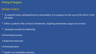 Timing of Surgery:
Salvage surgery
 Is required when cardiopulmonary resuscitation is in progress on the way to the OR or in the
OR itself.
 Either a patient’s life or limb is threatened, requiring immediate surgery for survival.
 Examples include the following:
• Penetrating trauma
• Ruptured aneurysm
• Perforated ulcer
 Death is an inevitable outcome
 