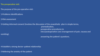 The preoperative visit:
The purpose of the pre-operative visit:
1-Problems identifications
2-Risk assessment
3-Getting informed consent (involves the discussion of the anaesthetic plan in simple terms,
premedication,
preoperative procedures to
intra/postoperative care (management of pain, nausea and
vomiting).
answering the patient’s questions.
4-Establish a strong doctor–patient relationship
5-Relieving the anxiety of the patient
 
