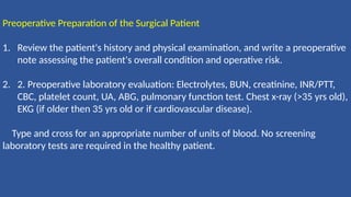 Preoperative Preparation of the Surgical Patient
1. Review the patient's history and physical examination, and write a preoperative
note assessing the patient's overall condition and operative risk.
2. 2. Preoperative laboratory evaluation: Electrolytes, BUN, creatinine, INR/PTT,
CBC, platelet count, UA, ABG, pulmonary function test. Chest x-ray (>35 yrs old),
EKG (if older then 35 yrs old or if cardiovascular disease).
Type and cross for an appropriate number of units of blood. No screening
laboratory tests are required in the healthy patient.
 