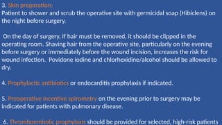 3. Skin preparation:
Patient to shower and scrub the operative site with germicidal soap (Hibiclens) on
the night before surgery.
On the day of surgery, If hair must be removed, it should be clipped in the
operating room. Shaving hair from the operative site, particularly on the evening
before surgery or immediately before the wound incision, increases the risk for
wound infection. Povidone iodine and chlorhexidine/alcohol should be allowed to
dry.
4. Prophylactic antibiotics or endocarditis prophylaxis if indicated.
5. Preoperative incentive spirometry on the evening prior to surgery may be
indicated for patients with pulmonary disease.
6. Thromboembolic prophylaxis should be provided for selected, high-risk patients
 