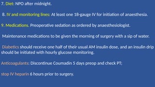 7. Diet: NPO after midnight.
8. IV and monitoring lines: At least one 18-gauge IV for initiation of anaesthesia.
9. Medications. Preoperative sedation as ordered by anaesthesiologist.
Maintenance medications to be given the morning of surgery with a sip of water.
Diabetics should receive one half of their usual AM insulin dose, and an insulin drip
should be initiated with hourly glucose monitoring.
Anticoagulants: Discontinue Coumadin 5 days preop and check PT;
stop IV heparin 6 hours prior to surgery.
 