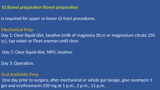 10.Bowel preparation Bowel preparation
Is required for upper or lower GI tract procedures.
Mechanical Prep:
Day 1: Clear liquid diet, laxative (milk of magnesia 30 cc or magnesium citrate 250
cc), tap water or Fleet enemas until clear.
Day 2: Clear liquid diet, NPO, laxative.
Day 3: Operation.
Oral Antibiotic Prep:
One day prior to surgery, after mechanical or whole gut lavage, give neomycin 1
gm and erythromycin 250 mg at 1 p.m., 2 p.m., 11 p.m.
 